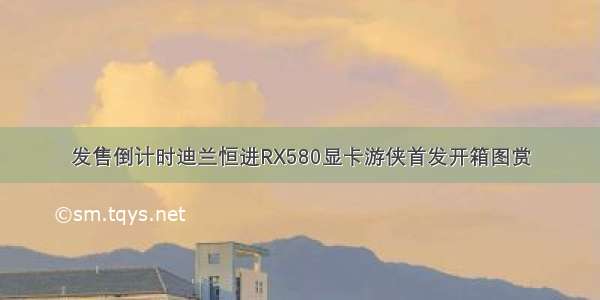 发售倒计时迪兰恒进RX580显卡游侠首发开箱图赏