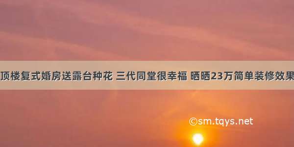 顶楼复式婚房送露台种花 三代同堂很幸福 晒晒23万简单装修效果