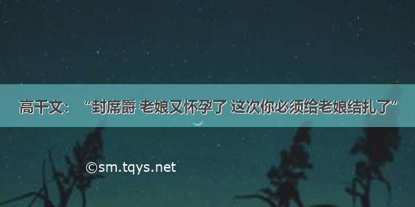 高干文：“封席爵 老娘又怀孕了 这次你必须给老娘结扎了”