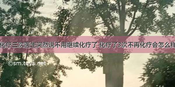 化疗三次医生突然说不用继续化疗了 化疗了3次不再化疗会怎么样