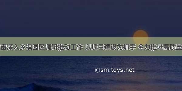 刘春雷深入乡镇园区调研推动工作 以项目建设为抓手 全力推进高质量发展