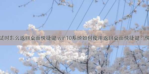 用计算机考试时怎么返回桌面快捷键 win10系统如何使用返回桌面快捷键？快速返回到电