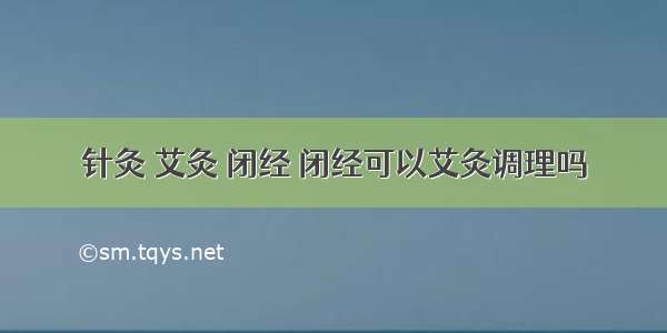 针灸 艾灸 闭经 闭经可以艾灸调理吗