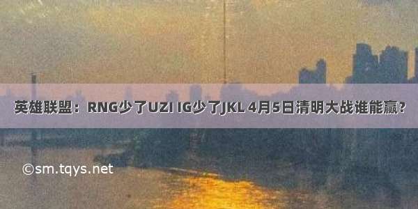 英雄联盟：RNG少了UZI IG少了JKL 4月5日清明大战谁能赢？