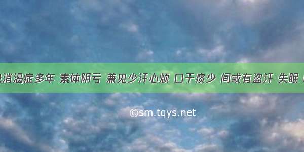 如患者患消渴症多年 素体阴亏 兼见少汗心烦 口干痰少 间或有盗汗 失眠 眼睛干涩