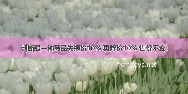 判断题一种商品先提价10% 再降价10% 售价不变．