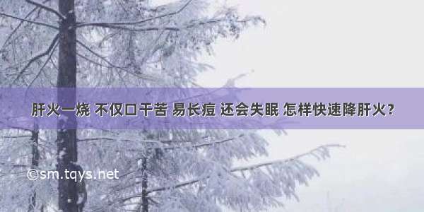 肝火一烧 不仅口干苦 易长痘 还会失眠 怎样快速降肝火？