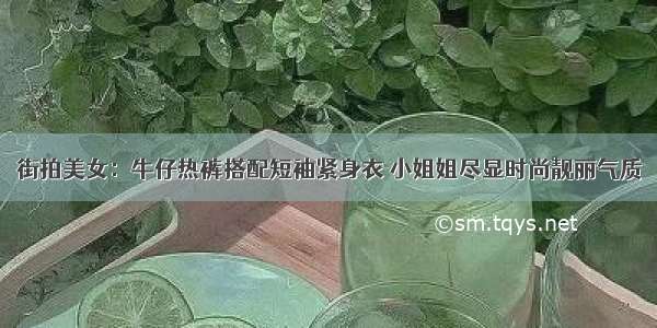 街拍美女：牛仔热裤搭配短袖紧身衣 小姐姐尽显时尚靓丽气质