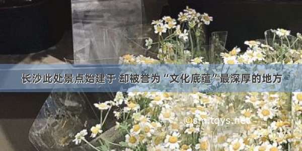 长沙此处景点始建于 却被誉为“文化底蕴”最深厚的地方