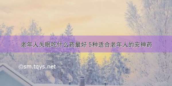 老年人失眠吃什么药最好 5种适合老年人的安神药