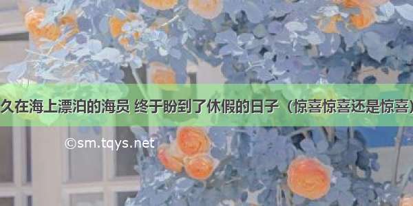 久在海上漂泊的海员 终于盼到了休假的日子（惊喜惊喜还是惊喜）