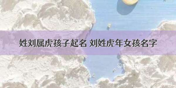 姓刘属虎孩子起名 刘姓虎年女孩名字