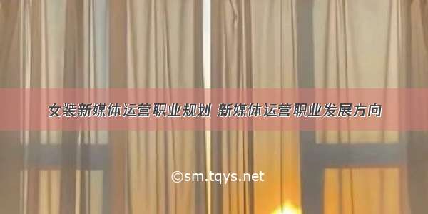 女装新媒体运营职业规划 新媒体运营职业发展方向