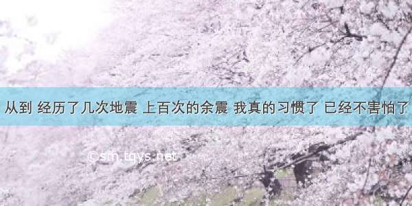 从到 经历了几次地震 上百次的余震 我真的习惯了 已经不害怕了