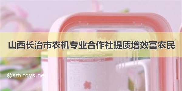 山西长治市农机专业合作社提质增效富农民