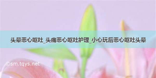 头晕恶心呕吐_头痛恶心呕吐护理_小心玩后恶心呕吐头晕