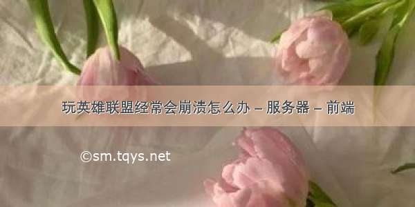 玩英雄联盟经常会崩溃怎么办 – 服务器 – 前端