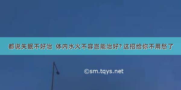 都说失眠不好治  体内水火不容岂能治好? 这招给你不用愁了