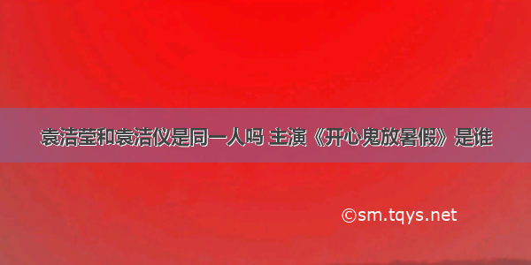 袁洁莹和袁洁仪是同一人吗 主演《开心鬼放暑假》是谁