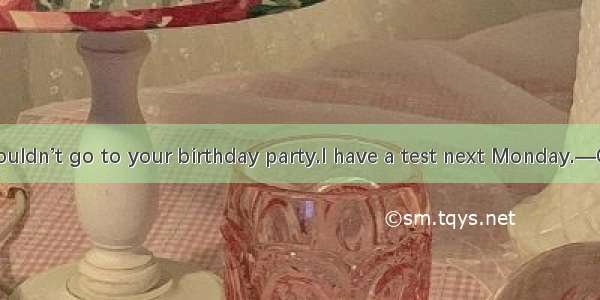 —I’m afraid I couldn’t go to your birthday party.I have a test next Monday.—Oh ！You’re my