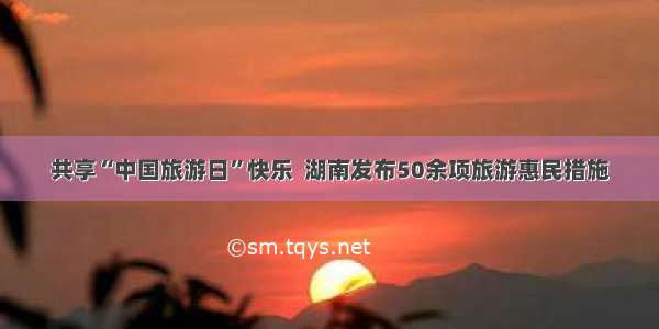 共享“中国旅游日”快乐  湖南发布50余项旅游惠民措施