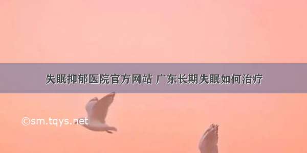 失眠抑郁医院官方网站 广东长期失眠如何治疗