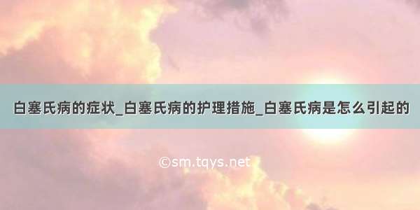 白塞氏病的症状_白塞氏病的护理措施_白塞氏病是怎么引起的