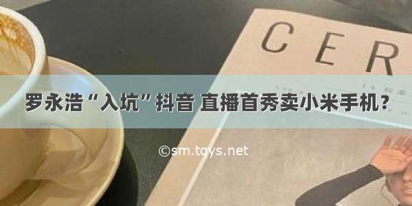 罗永浩“入坑”抖音 直播首秀卖小米手机？
