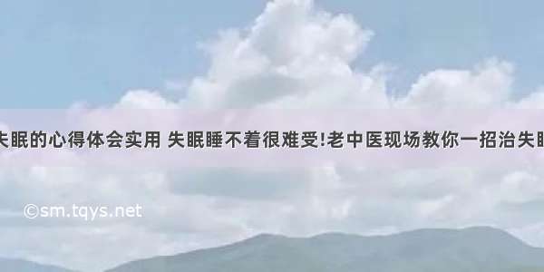 中医治失眠的心得体会实用 失眠睡不着很难受!老中医现场教你一招治失眠!(七篇)