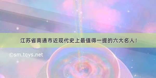 江苏省南通市近现代史上最值得一提的六大名人！