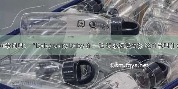 有一句歌词叫：“Baby sorry Baby 在一起 我永远爱着你 这首歌叫什么了？