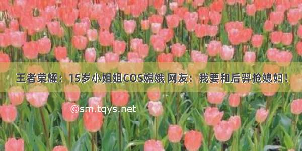 王者荣耀：15岁小姐姐COS嫦娥 网友：我要和后羿抢媳妇！