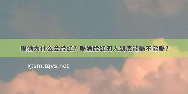 喝酒为什么会脸红？喝酒脸红的人到底能喝不能喝？