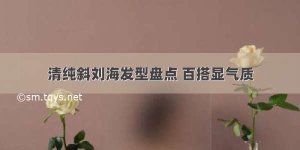 清纯斜刘海发型盘点 百搭显气质