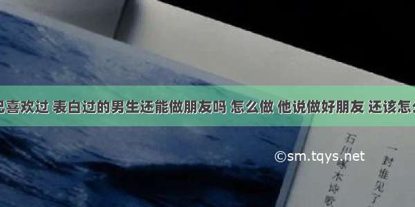 跟一个自己喜欢过 表白过的男生还能做朋友吗 怎么做 他说做好朋友 还该怎么跟他相处