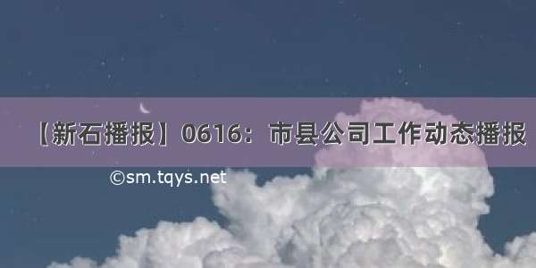 【新石播报】0616：市县公司工作动态播报