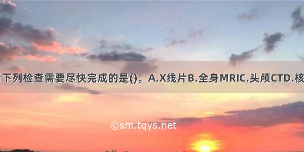 急诊入院后下列检查需要尽快完成的是(　　)。A.X线片B.全身MRIC.头颅CTD.核素骨扫描E.