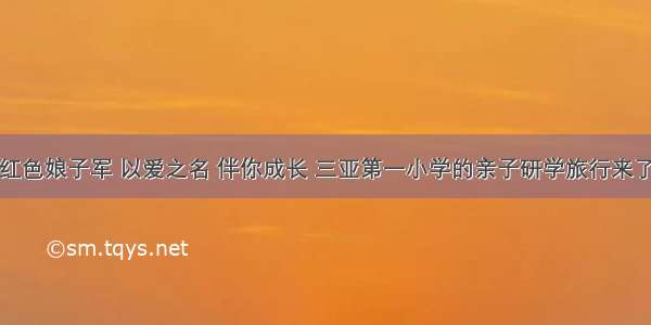 红色娘子军 以爱之名 伴你成长 三亚第一小学的亲子研学旅行来了