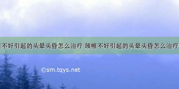 颈椎不好引起的头晕头昏怎么治疗 颈椎不好引起的头晕头昏怎么治疗中医