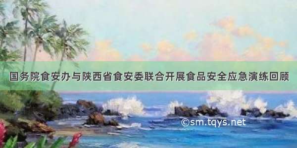 国务院食安办与陕西省食安委联合开展食品安全应急演练回顾