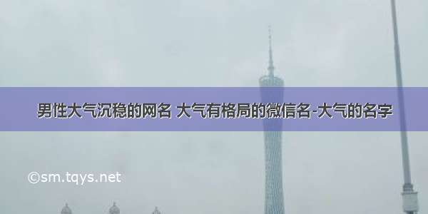 男性大气沉稳的网名 大气有格局的微信名-大气的名字