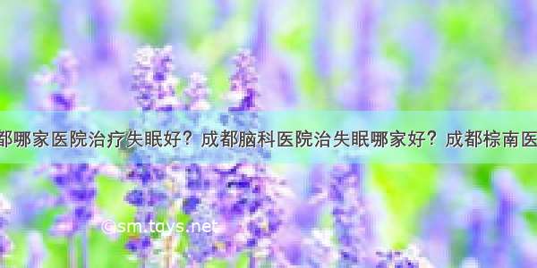 成都哪家医院治疗失眠好？成都脑科医院治失眠哪家好？成都棕南医院！