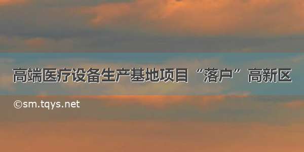 高端医疗设备生产基地项目“落户”高新区