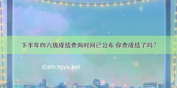 下半年四六级成绩查询时间已公布 你查成绩了吗？