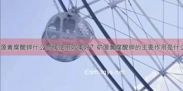 矿源黄腐酸钾什么时候使用效果好？矿源黄腐酸钾的主要作用是什么？