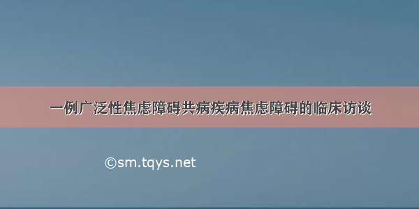 一例广泛性焦虑障碍共病疾病焦虑障碍的临床访谈