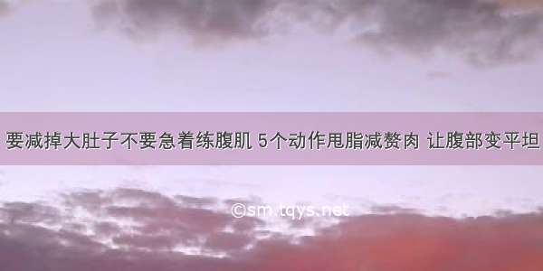 要减掉大肚子不要急着练腹肌 5个动作甩脂减赘肉 让腹部变平坦