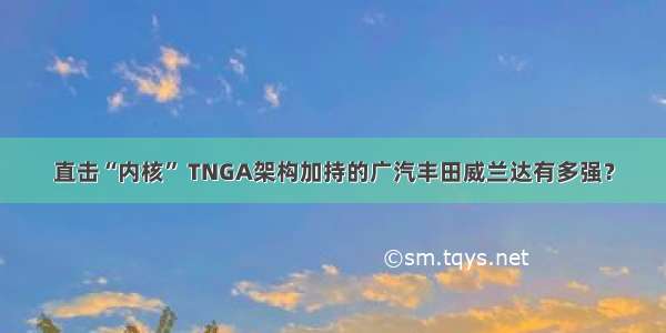 直击“内核” TNGA架构加持的广汽丰田威兰达有多强？