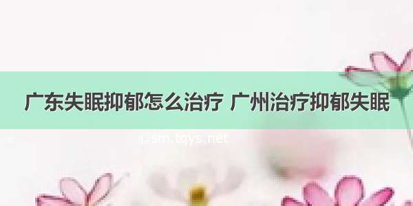 广东失眠抑郁怎么治疗 广州治疗抑郁失眠