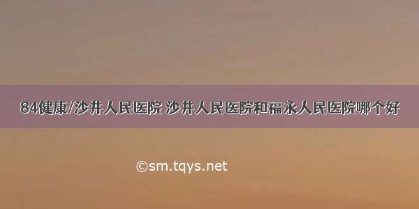 84健康/沙井人民医院 沙井人民医院和福永人民医院哪个好